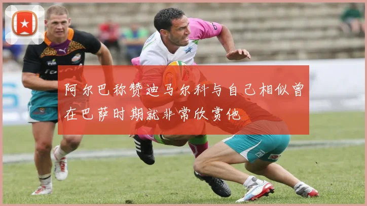 阿尔巴称赞迪马尔科与自己相似曾在巴萨时期就非常欣赏他