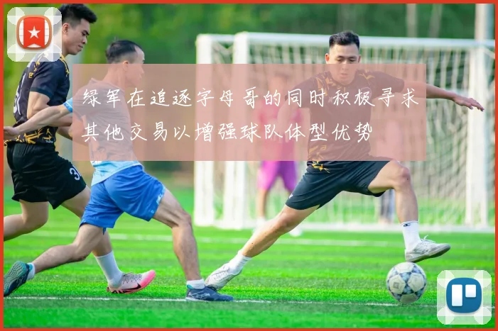 绿军在追逐字母哥的同时积极寻求其他交易以增强球队体型优势