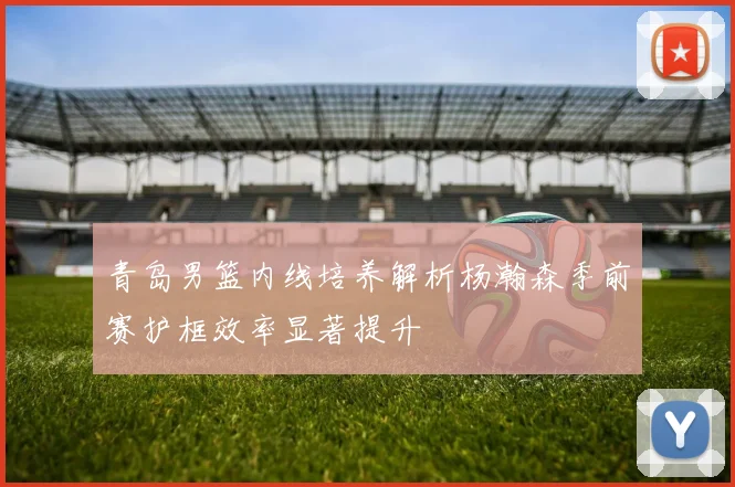 青岛男篮内线培养解析杨瀚森季前赛护框效率显著提升