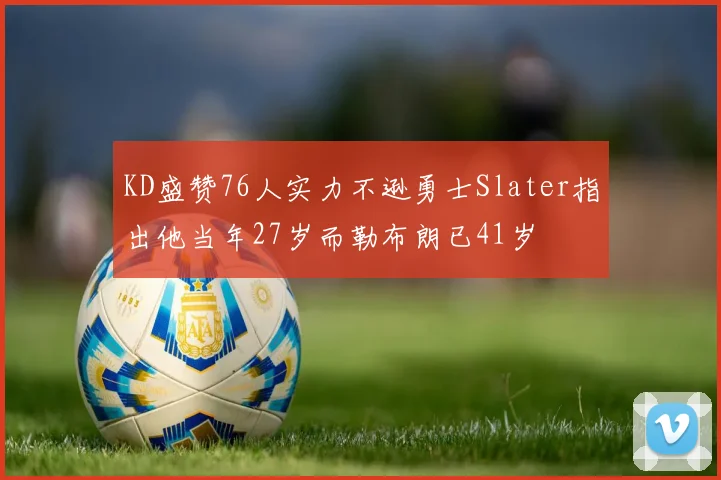 KD盛赞76人实力不逊勇士Slater指出他当年27岁而勒布朗已41岁