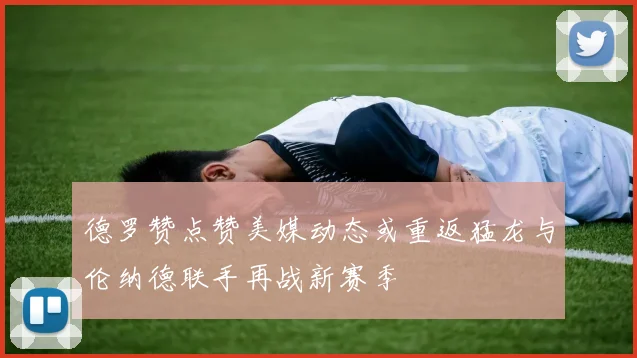 德罗赞点赞美媒动态或重返猛龙与伦纳德联手再战新赛季