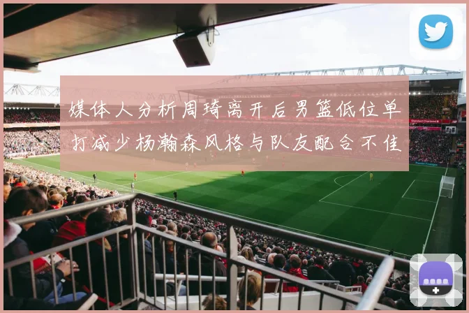 媒体人分析周琦离开后男篮低位单打减少杨瀚森风格与队友配合不佳