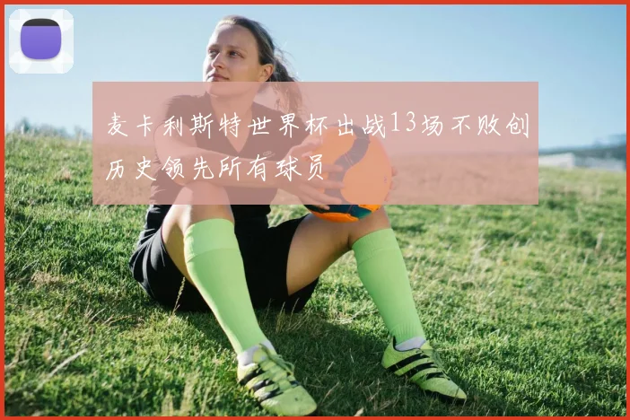 麦卡利斯特世界杯出战13场不败创历史领先所有球员