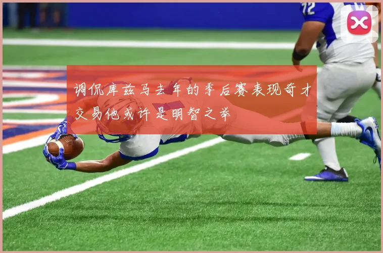 调侃库兹马去年的季后赛表现奇才交易他或许是明智之举