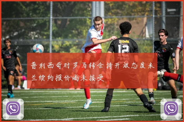 普利西奇对罗马转会持开放态度米兰续约报价尚未接受