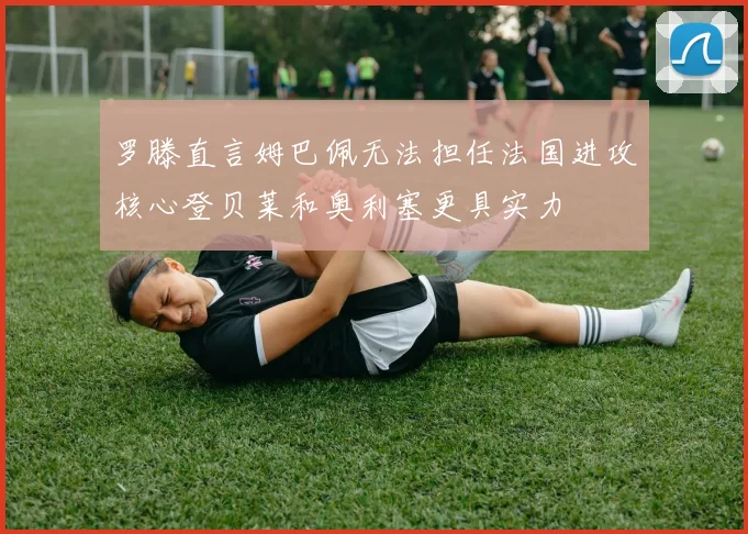 罗滕直言姆巴佩无法担任法国进攻核心登贝莱和奥利塞更具实力