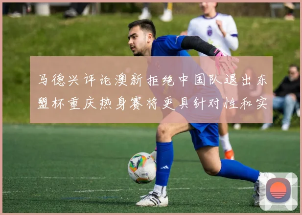 马德兴评论澳新拒绝中国队退出东盟杯重庆热身赛将更具针对性和实效性