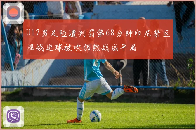 U17男足险遭判罚第68分钟印尼禁区混战进球被吹仍然战成平局