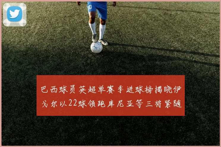 巴西球员英超单赛季进球榜揭晓伊戈尔以22球领跑库尼亚等三将紧随其后