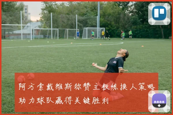 阿方索戴维斯称赞主教练换人策略助力球队赢得关键胜利