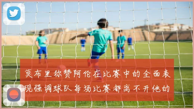 莫布里称赞阿伦在比赛中的全面表现强调球队每场比赛都离不开他的贡献