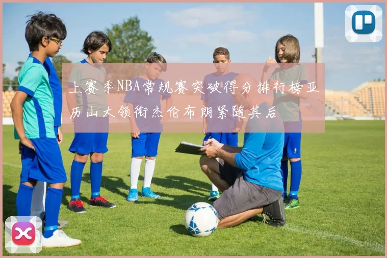 上赛季NBA常规赛突破得分排行榜亚历山大领衔杰伦布朗紧随其后