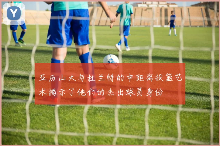 亚历山大与杜兰特的中距离投篮艺术揭示了他们的杰出球员身份