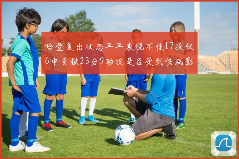 哈登复出状态平平表现不佳17投仅6中贡献23分9助攻是否受到伤病影响