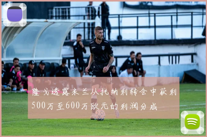 隆戈透露米兰从托纳利转会中获利500万至600万欧元的利润分成