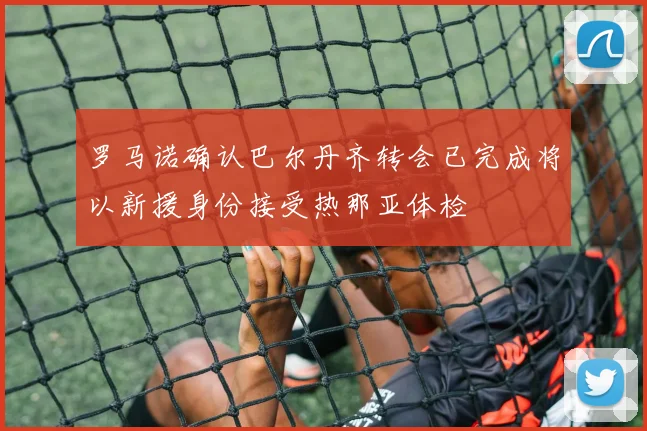 罗马诺确认巴尔丹齐转会已完成将以新援身份接受热那亚体检