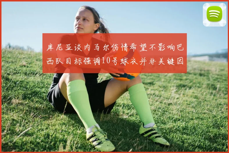 库尼亚谈内马尔伤情希望不影响巴西队目标强调10号球衣并非关键因素