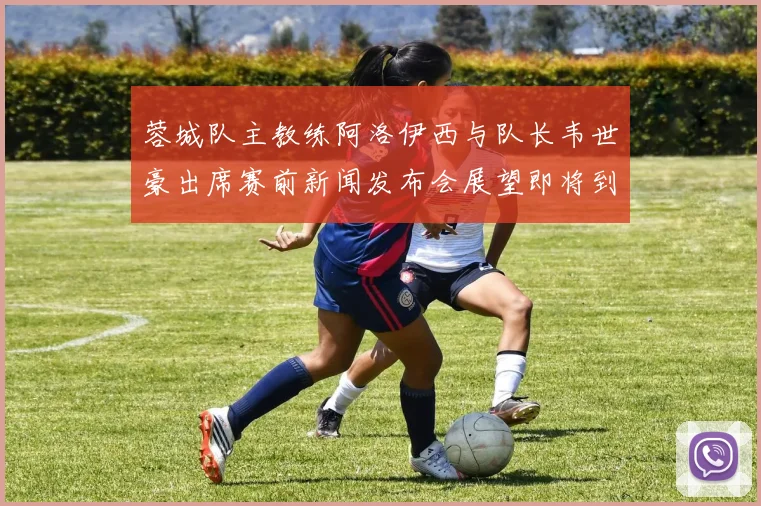 蓉城队主教练阿洛伊西与队长韦世豪出席赛前新闻发布会展望即将到来的比赛