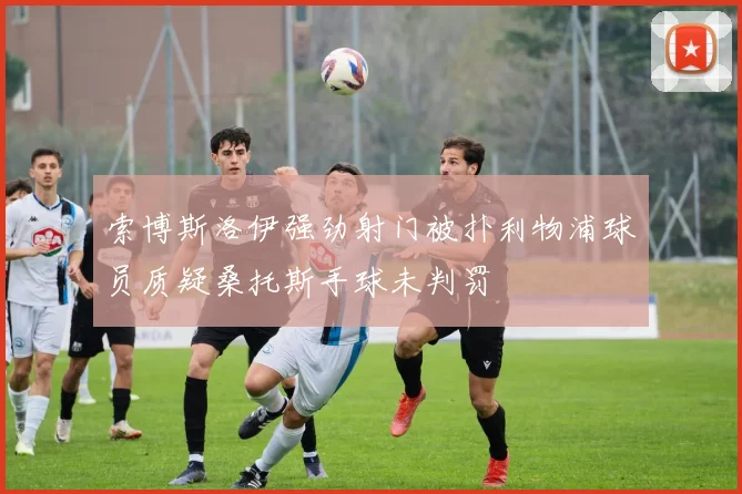 索博斯洛伊强劲射门被扑利物浦球员质疑桑托斯手球未判罚