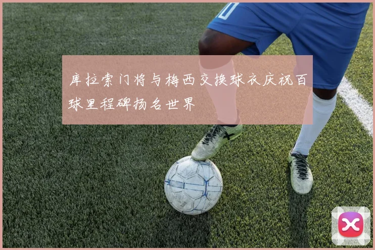 库拉索门将与梅西交换球衣庆祝百球里程碑扬名世界