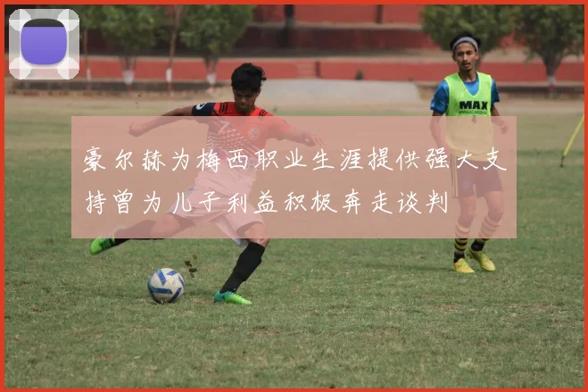 豪尔赫为梅西职业生涯提供强大支持曾为儿子利益积极奔走谈判