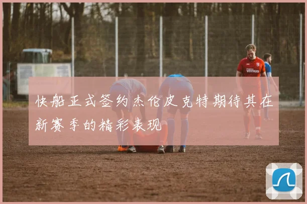 快船正式签约杰伦皮克特期待其在新赛季的精彩表现