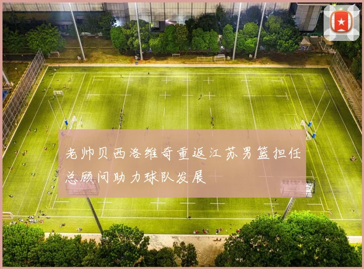 老帅贝西洛维奇重返江苏男篮担任总顾问助力球队发展