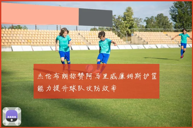 杰伦布朗称赞阿马里威廉姆斯护筐能力提升球队攻防效率