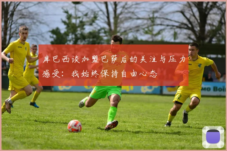 库巴西谈加盟巴萨后的关注与压力感受：我始终保持自由心态