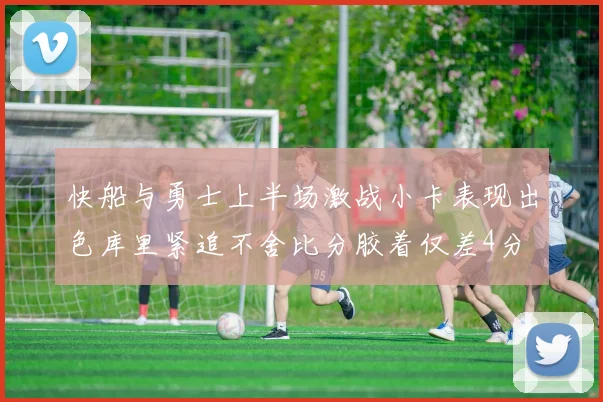 快船与勇士上半场激战小卡表现出色库里紧追不舍比分胶着仅差4分