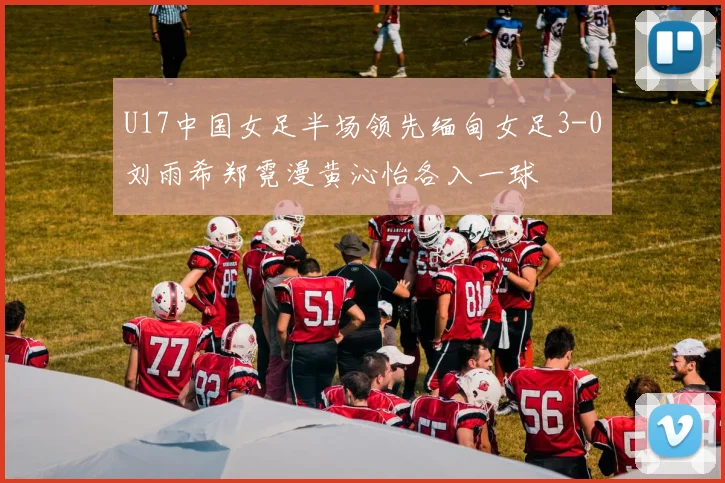 U17中国女足半场领先缅甸女足3-0刘雨希郑霓漫黄沁怡各入一球