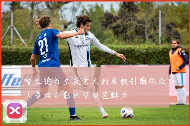 哈兰德与女友意大利度假引围观众人争相合影记录明星魅力