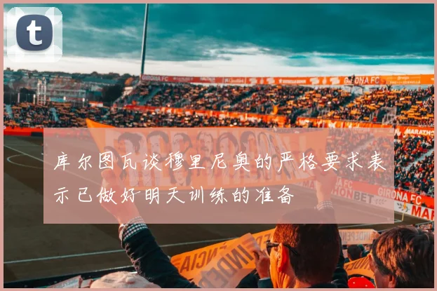 库尔图瓦谈穆里尼奥的严格要求表示已做好明天训练的准备