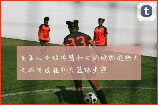 克莱心中的热情如火焰般燃烧热火之旅将成就非凡篮球生涯