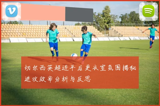 切尔西英超连平后更衣室氛围揭秘进攻效率分析与反思