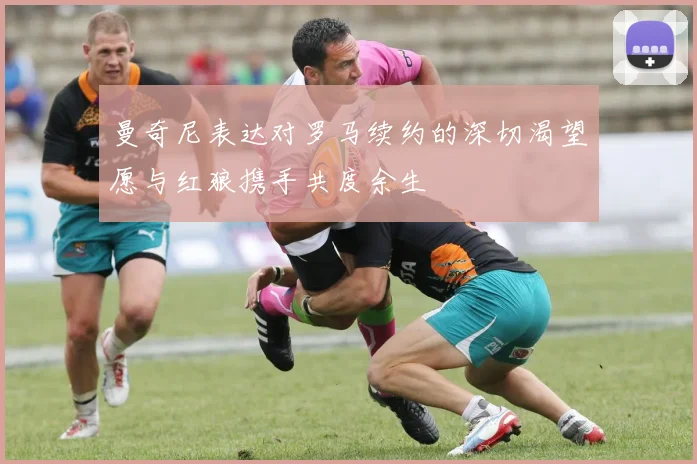 曼奇尼表达对罗马续约的深切渴望愿与红狼携手共度余生